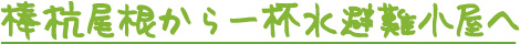 棒杭尾根から、一杯水避難小屋へ